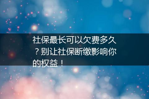 社保最长可以欠费多久？别让社保断缴影响你的权益！