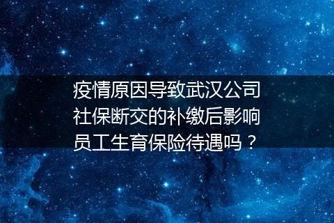 疫情原因导致武汉公司社保断交的补缴后影响员工生育保险待遇吗？
