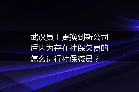 武汉员工更换到新公司后因为存在社保欠费的怎么进行社保减员？