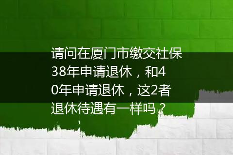 请问在厦门市缴交社保38年申请退休，和40年申请退休，这2者退休待遇有一样吗？
