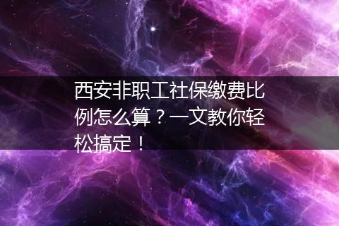 西安非职工社保缴费比例怎么算？一文教你轻松搞定！