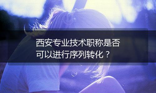 西安专业技术职称是否可以进行序列转化？