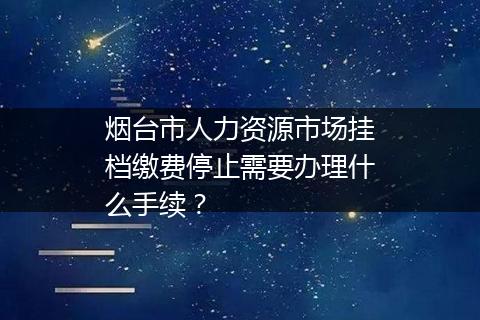 烟台市人力资源市场挂档缴费停止需要办理什么手续？