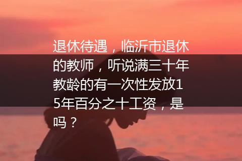 退休待遇，临沂市退休的教师，听说满三十年教龄的有一次性发放15年百分之十工资，是吗？