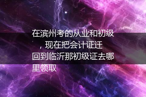在滨州考的从业和初级  ，现在把会计证迁回到临沂那初级证去哪里领取