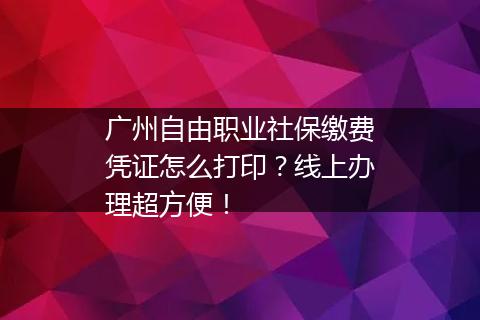 广州自由职业社保缴费凭证怎么打印？线上办理超方便！