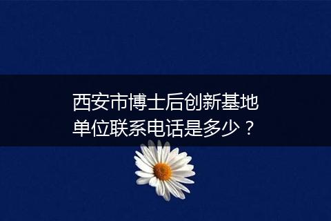 西安市博士后创新基地单位联系电话是多少？