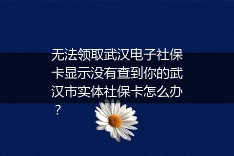 无法领取武汉电子社保卡显示没有查到你的武汉市实体社保卡怎么办？