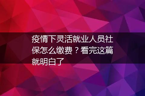 疫情下灵活就业人员社保怎么缴费？看完这篇就明白了