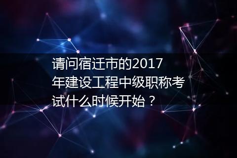 请问宿迁市的2017年建设工程中级职称考试什么时候开始？