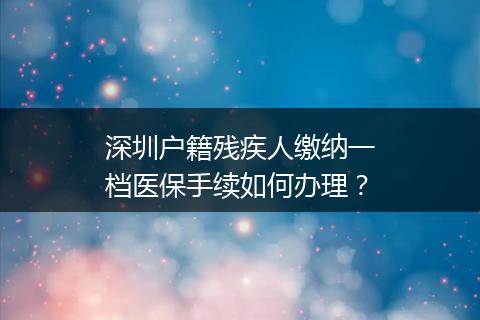 深圳户籍残疾人缴纳一档医保手续如何办理？