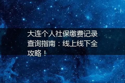 大连个人社保缴费记录查询指南：线上线下全攻略！