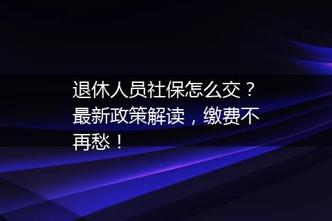 退休人员社保怎么交？最新政策解读，缴费不再愁！