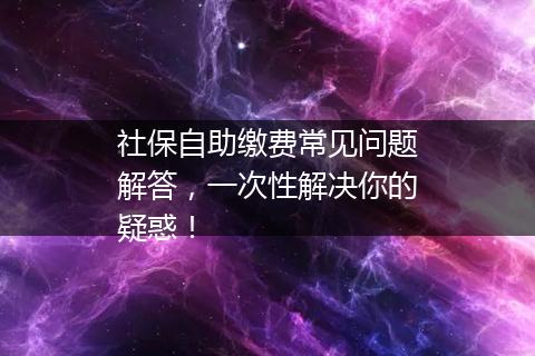 社保自助缴费常见问题解答，一次性解决你的疑惑！