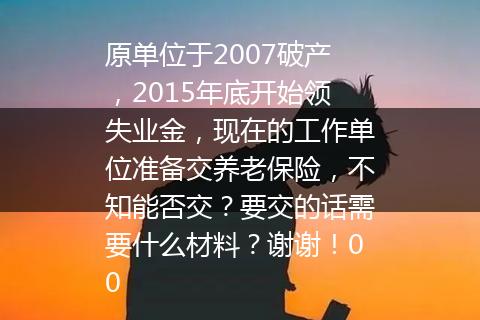 原单位于2007破产，2015年底开始领失业金，现在的工作单位准备交养老保险，不知能否交？要交的话需要什么材料？谢谢！00