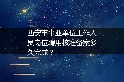 西安市事业单位工作人员岗位聘用核准备案多久完成？