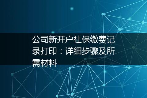 公司新开户社保缴费记录打印：详细步骤及所需材料