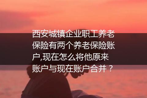 西安城镇企业职工养老保险有两个养老保险账户,现在怎么将他原来账户与现在账户合并？