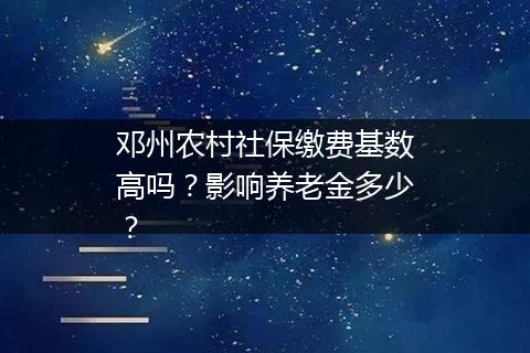 邓州农村社保缴费基数高吗？影响养老金多少？
