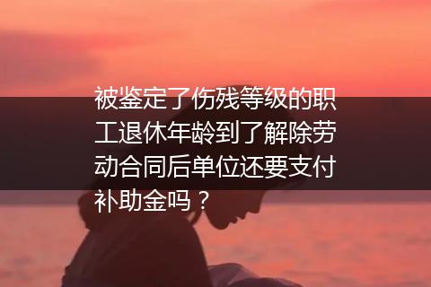 被鉴定了伤残等级的职工退休年龄到了解除劳动合同后单位还要支付补助金吗？