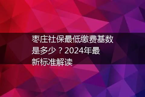 枣庄社保最低缴费基数是多少？2024年最新标准解读