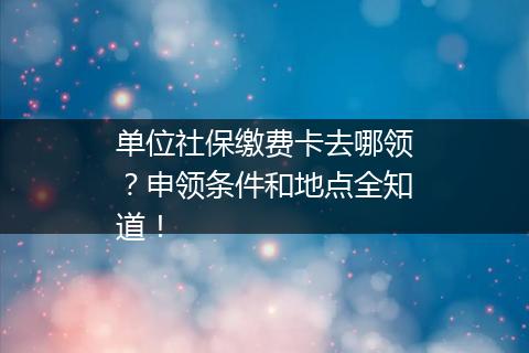 单位社保缴费卡去哪领？申领条件和地点全知道！