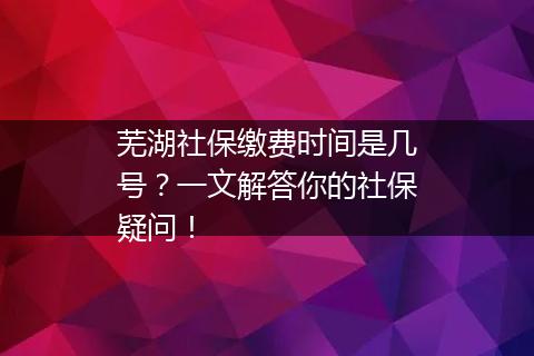 芜湖社保缴费时间是几号？一文解答你的社保疑问！