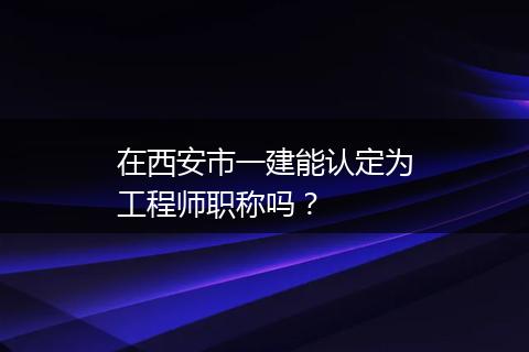 在西安市一建能认定为工程师职称吗？