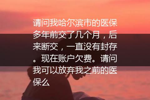 请问我哈尔滨市的医保多年前交了几个月，后来断交，一直没有封存。现在账户欠费。请问我可以放弃我之前的医保么