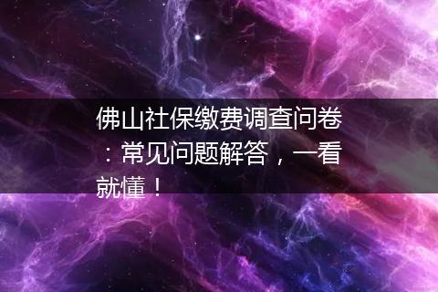 佛山社保缴费调查问卷：常见问题解答，一看就懂！
