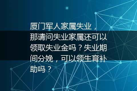 厦门军人家属失业， 那请问失业家属还可以领取失业金吗？失业期间分娩，可以领生育补助吗？