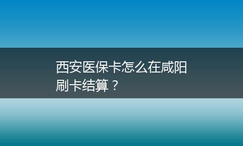 西安医保卡怎么在咸阳刷卡结算？