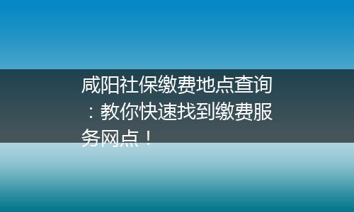 咸阳社保缴费地点查询：教你快速找到缴费服务网点！