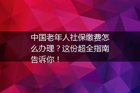 中国老年人社保缴费怎么办理？这份超全指南告诉你！