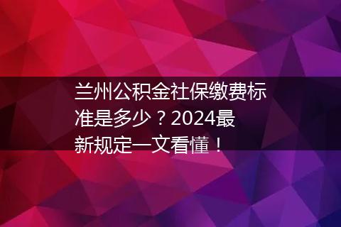 兰州公积金社保缴费标准是多少？2024最新规定一文看懂！