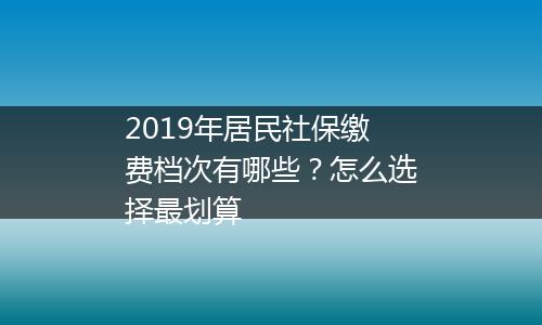 2019年居民社保缴费档次有哪些？怎么选择最划算
