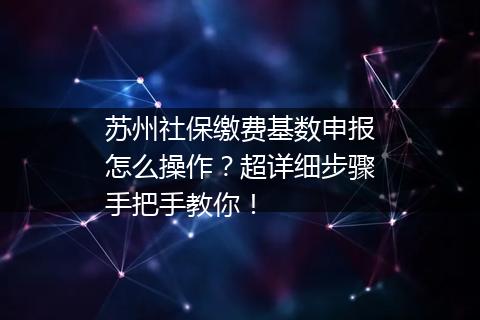 苏州社保缴费基数申报怎么操作？超详细步骤手把手教你！