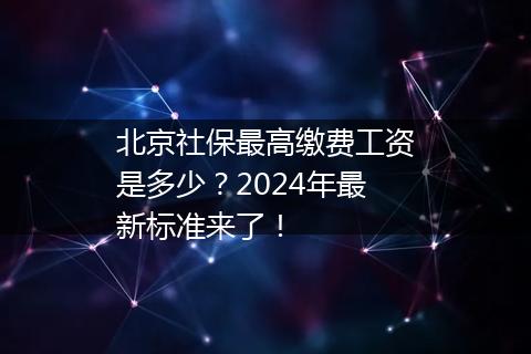 北京社保最高缴费工资是多少？2024年最新标准来了！