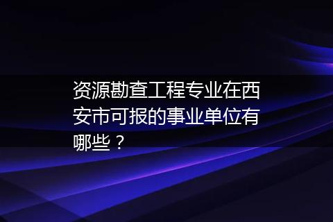 资源勘查工程专业在西安市可报的事业单位有哪些？