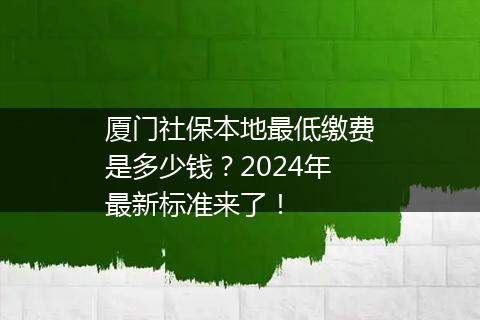 厦门社保本地最低缴费是多少钱？2024年最新标准来了！