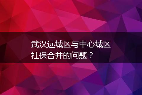 武汉远城区与中心城区社保合并的问题？
