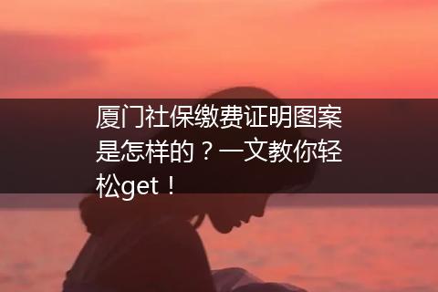厦门社保缴费证明图案是怎样的？一文教你轻松get！