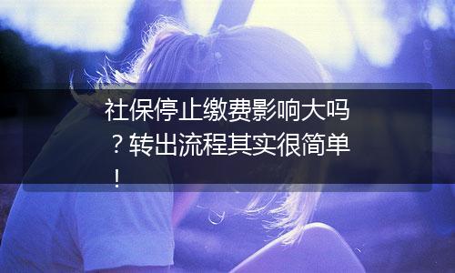 社保停止缴费影响大吗？转出流程其实很简单！