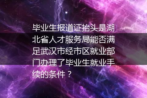 毕业生报道证抬头是湖北省人才服务局能否满足武汉市经市区就业部门办理了毕业生就业手续的条件？