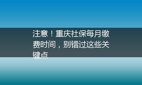 注意！重庆社保每月缴费时间，别错过这些关键点