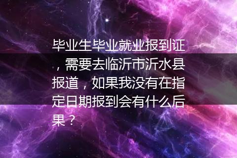 毕业生毕业就业报到证，需要去临沂市沂水县报道，如果我没有在指定日期报到会有什么后果？
