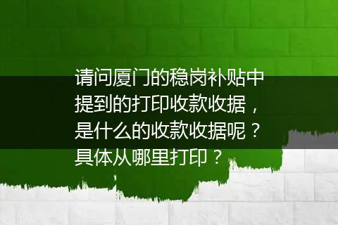 请问厦门的稳岗补贴中提到的打印收款收据，是什么的收款收据呢？具体从哪里打印？
