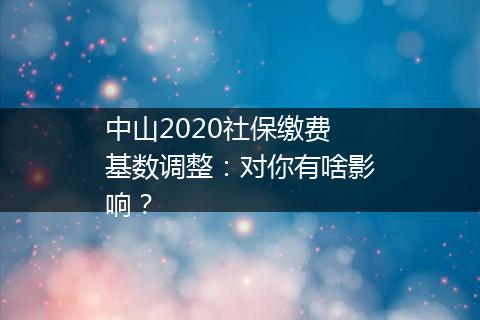 中山2020社保缴费基数调整：对你有啥影响？