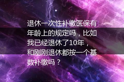 退休一次性补缴医保有年龄上的规定吗，比如我已经退休了10年，和刚刚退休都按一个基数补缴吗？