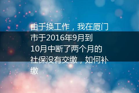 由于换工作，我在厦门市于2016年9月到10月中断了两个月的社保没有交缴，如何补缴